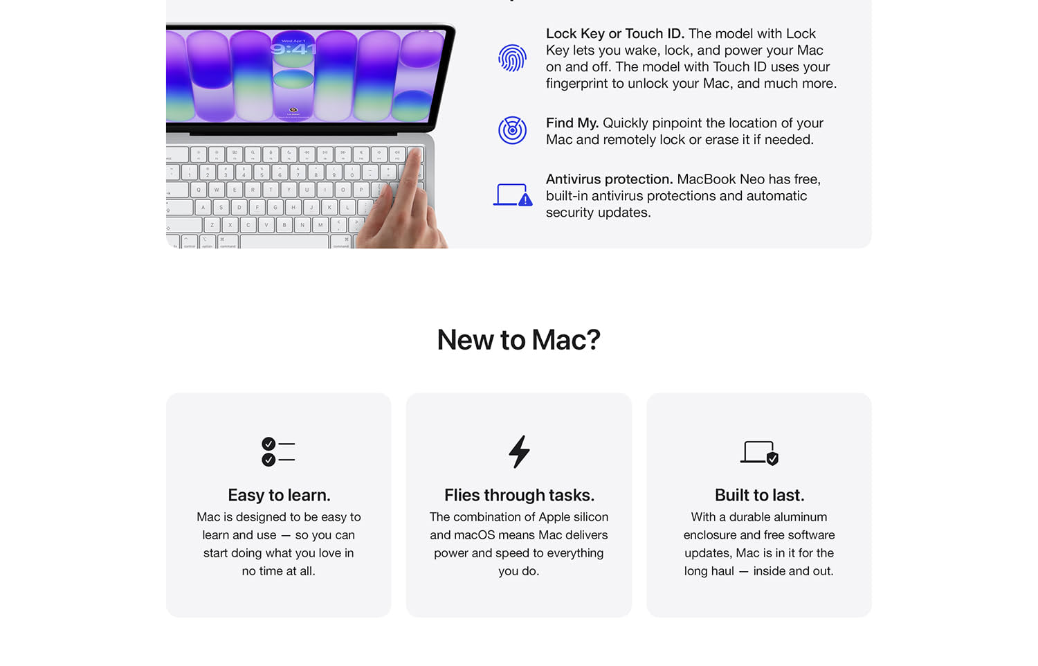 An image of a hand pressing a key in the upper right corner of a keyboard on a laptop. A fingerprint icon. Lock Key or Touch ID. The model with Lock Key lets you wake, lock, and power your Mac on and off. The model with Touch ID uses your fingerprint to unlock your Mac, and much more. A radar icon. Find My. Quickly pinpoint the location of your Mac and remotely lock or erase it if needed. A warning icon. Antivirus protection. MacBook Neo has free, built-in antivirus protections and automatic security updates. New to Mac? Checklist icon. Easy to learn. Mac is designed to be easy to learn and use -- so you can start doing what you love in not time at all. Lightning icon. Flies through tasks. The combination of Apple silicon and macOS means Mac delivers power and speed to everything you do. Checkmark on a shield icon. Built to last. With a durable enclosure and free software updates, Mac is in for the long haul -- inside and out.
